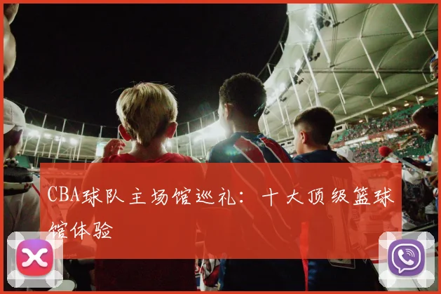CBA球队主场馆巡礼:十大顶级篮球馆体验